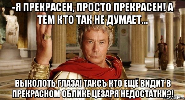 -Я прекрасен, просто прекрасен! А тем кто так не думает... выколоть глаза! Таксъ кто ещё видит в прекрасном облике цезаря недостатки?!