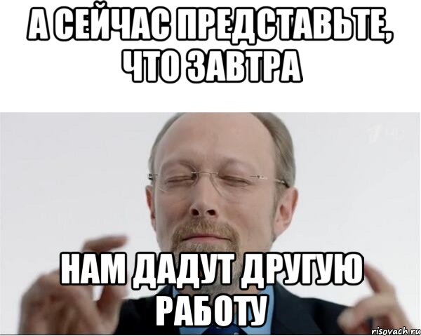 а сейчас представьте, что завтра нам дадут другую работу, Мем  чертоги разума