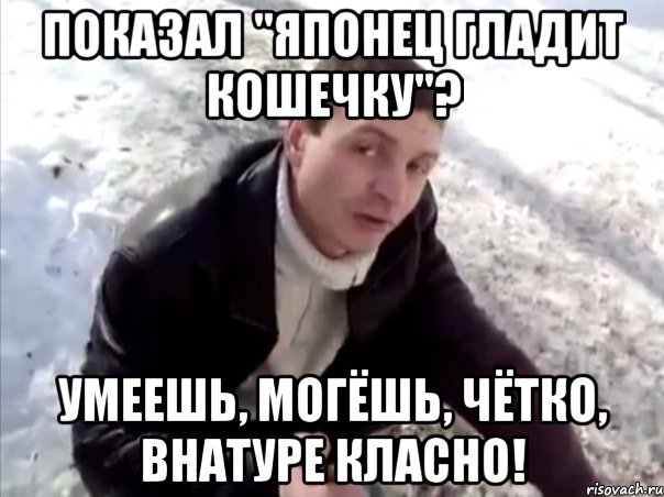 Показал "Японец гладит кошечку"? Умеешь, могёшь, чётко, внатуре класно!, Мем Четко