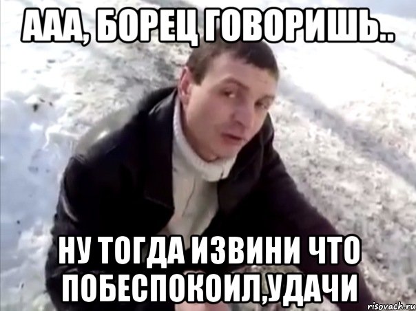 ааа, борец говоришь.. Ну тогда извини что побеспокоил,удачи, Мем Четко