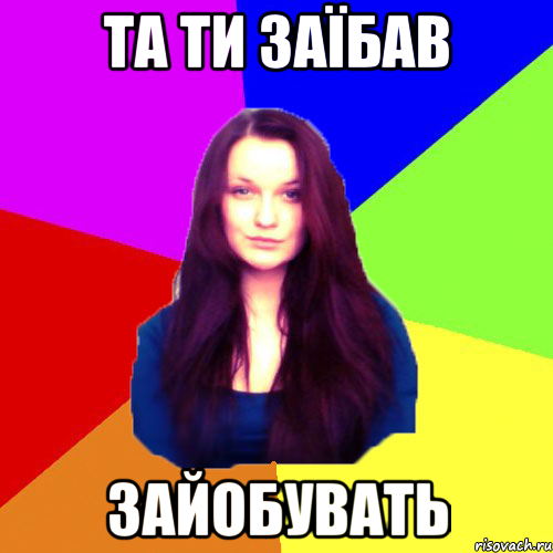 та ти заїбав зайобувать