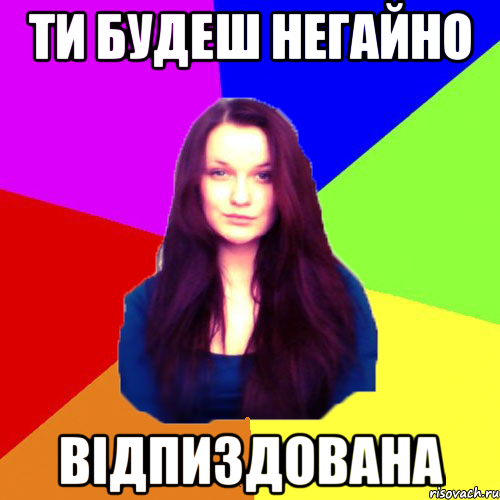 ти будеш негайно відпиздована
