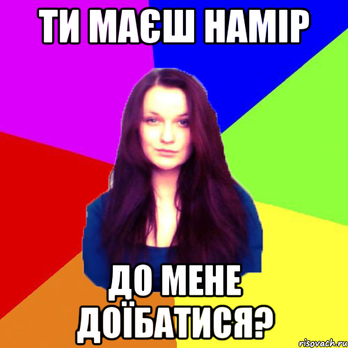 ти маєш намір до мене доїбатися?