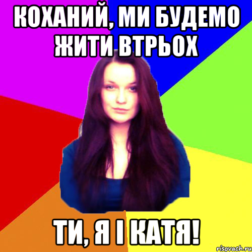 Коханий, ми будемо жити втрьох ти, я і Катя!