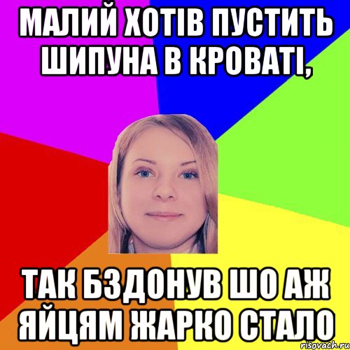 малий хотів пустить шипуна в кроваті, так бздонув шо аж яйцям жарко стало