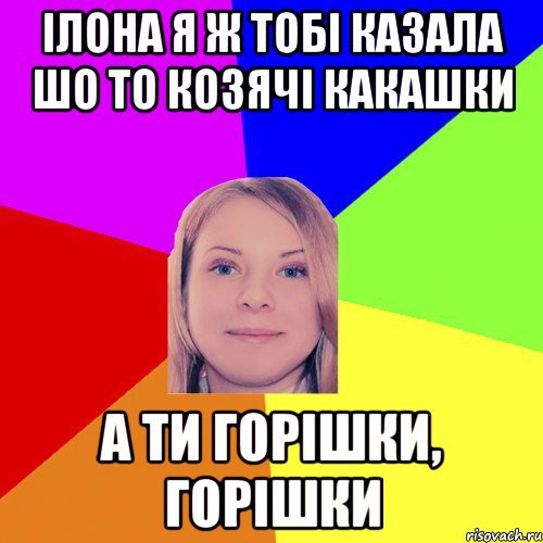 ілона я ж тобі казала шо то козячі какашки а ти горішки, горішки