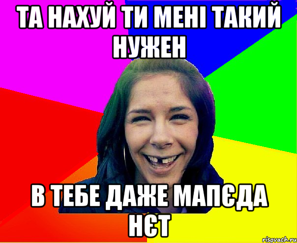 та нахуй ти мені такий нужен в тебе даже мапєда нєт