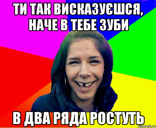 ти так висказуєшся, наче в тебе зуби в два ряда ростуть