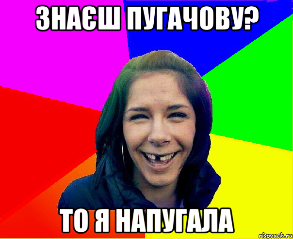 знаєш Пугачову? то я напугала