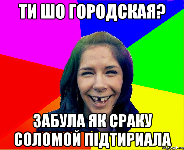 Ти шо городская? Забула як сраку соломой підтириала