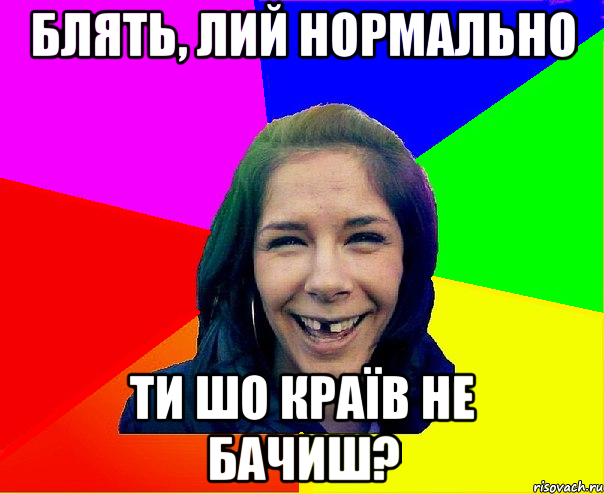 блять, лий нормально ти шо країв не бачиш?