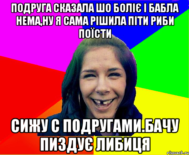 подруга сказала шо боліє і бабла нема,ну я сама рішила піти риби поїсти сижу с подругами.бачу пиздує либиця