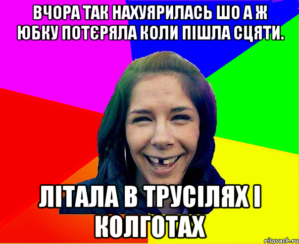 вчора так нахуярилась шо а ж юбку потєряла коли пішла сцяти. літала в трусілях і колготах