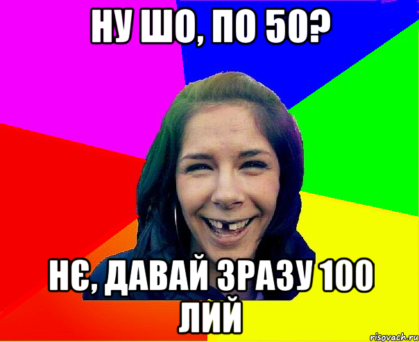 ну шо, по 50? нє, давай зразу 100 лий