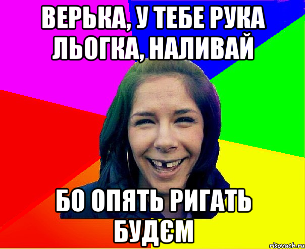 верька, у тебе рука льогка, наливай бо опять ригать будєм