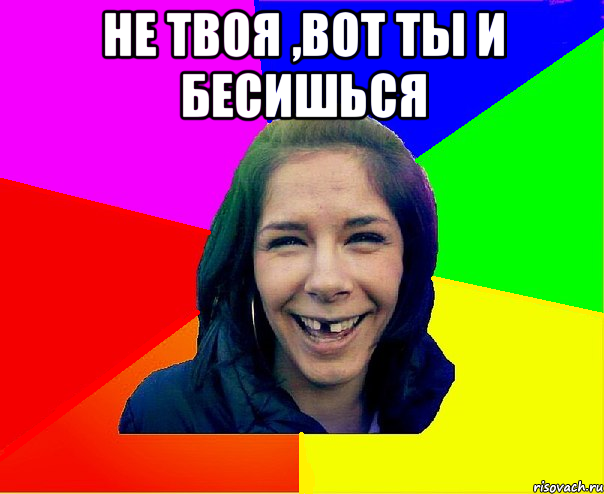 не твоя ,вот ты и бесишься 
