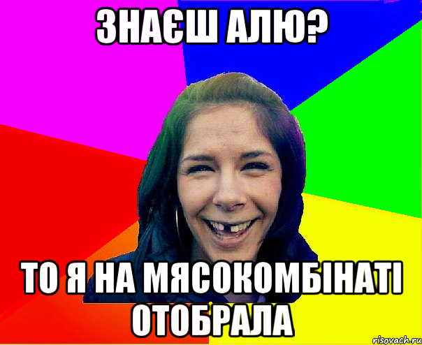 Знаєш Алю? То я на мясокомбінаті отобрала