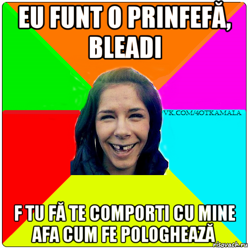 eu funt o prinfefă, bleadi f tu fă te comporti cu mine afa cum fe pologhează