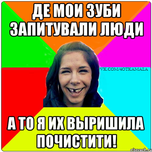 Де мои зуби запитували люди а то я их выришила почистити!