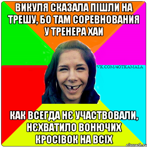 Викуля сказала пішли на трешу, бо там соревнования у тренера ХАИ Как всегда нє участвовали, нєхватило вонючих кросівок на всіх