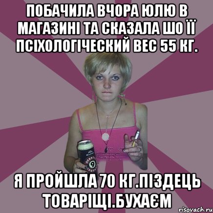 Побачила вчора Юлю в магазині та сказала шо її псіхологіческий вес 55 кг. Я пройшла 70 кг.Піздець товаріщі.Бухаєм, Мем Чотка мала