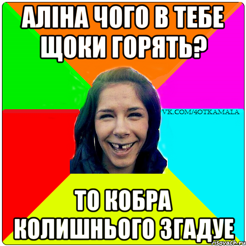 Алiна чого в тебе щоки горять? то кобра колишнього згадуе