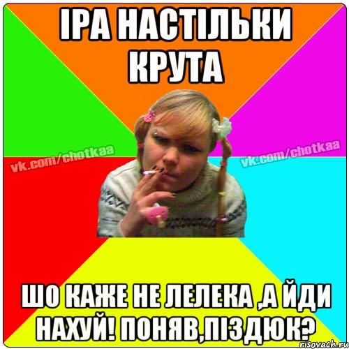 Іра настільки крута шо каже не лелека ,а йди нахуй! поняв,піздюк?