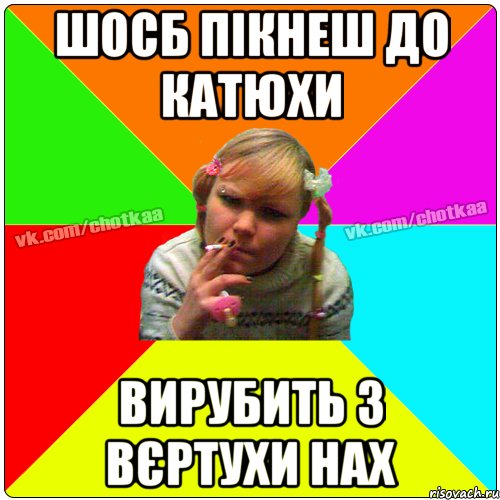 шосб пікнеш до Катюхи вирубить з вєртухи нах