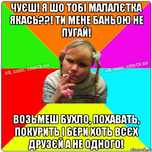 Чуєш! Я шо тобі малалєтка якась??! Ти мене баньою не пугай! возьмеш бухло, похавать, покурить і бери хоть всєх друзєй а не одного!