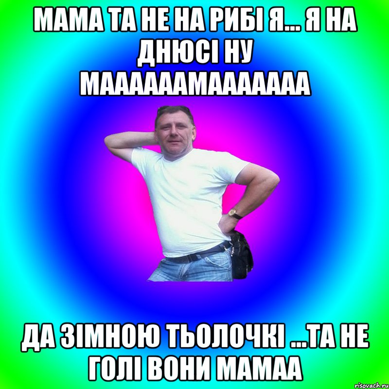 мама та не на рибі я... я на днюсі ну маааааамааааааа да зімною тьолочкі ...та не голі вони мамаа