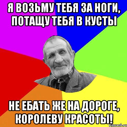 Я возьму тебя за ноги, потащу тебя в кусты не ебать же на дороге, Королеву красоты!