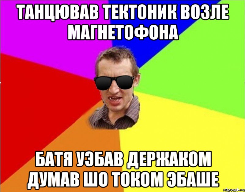 танцював тектоник возле магнетофона батя уэбав держаком думав шо током эбаше