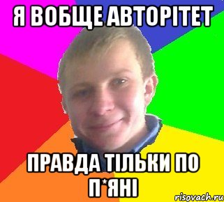 я вобще авторітет правда тільки по п*яні