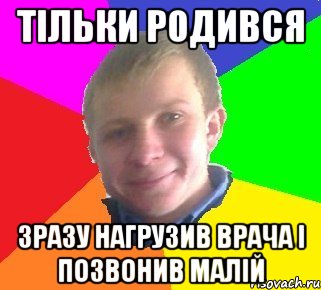 тільки родився зразу нагрузив врача і позвонив малій