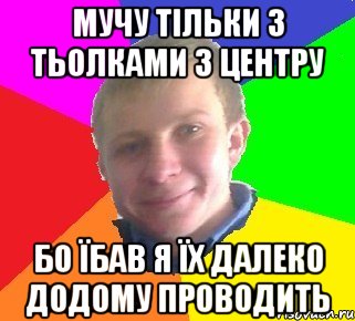 мучу тільки з тьолками з центру бо їбав я їх далеко додому проводить