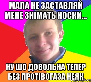мала не заставляй мене знімать носки... ну шо довольна тепер без протівогаза неяк