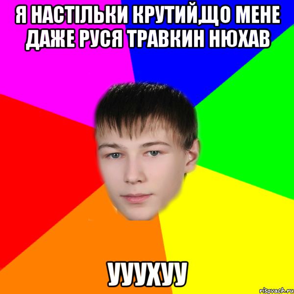 я настільки крутий,що мене даже Руся Травкин нюхав ууухуу