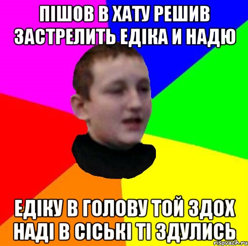 Пішов в хату решив застрелить Едіка и Надю Едіку в голову той здох Наді в сіські ті здулись