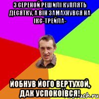 З Сереной решилі куплять десятку, а він замахнувся на ікс-трейла- Йобнув його вертухой, дак успокоївся!