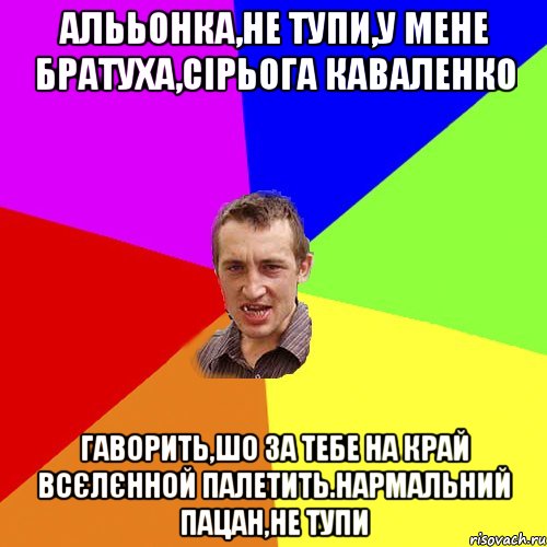 Алььонка,не тупи,у мене братуха,Сірьога Каваленко Гаворить,шо за тебе на край всєлєнной палетить.Нармальний пацан,не тупи, Мем Чоткий паца