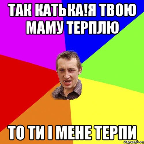 Так Катька!Я твою маму терплю То ти і мене терпи, Мем Чоткий паца