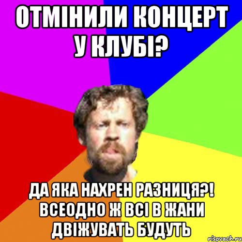 отмінили концерт у клубі? да яка нахрен разниця?! Всеодно ж всі в жани двіжувать будуть