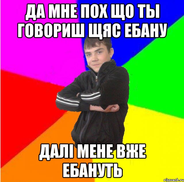 да мне пох що ты говориш щяс ебану далi мене вже ебануть