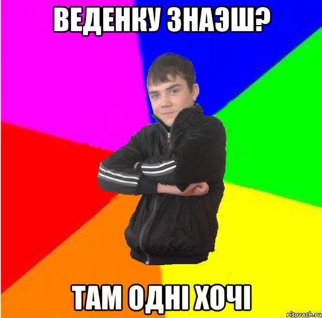 Веденку знаэш? там однi хочi