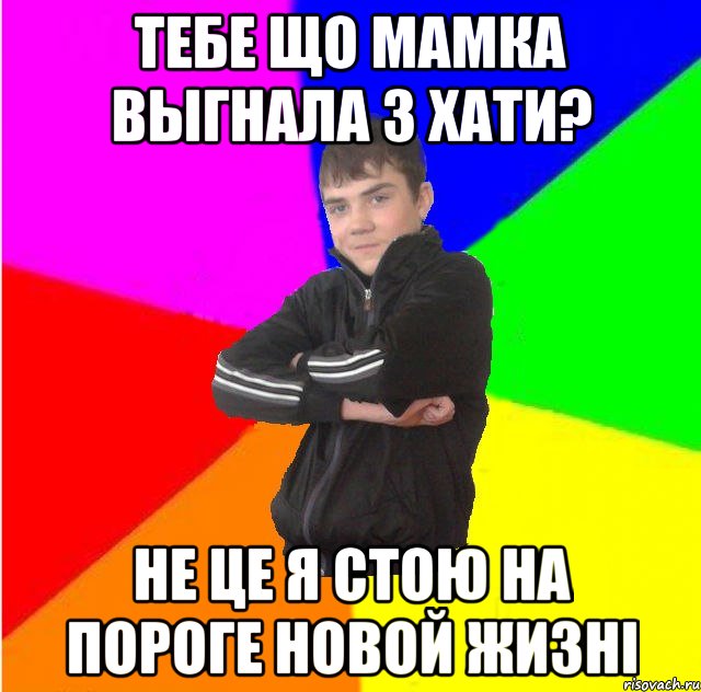 Тебе що мамка выгнала з хати? не це я стою на пороге новой жизнi