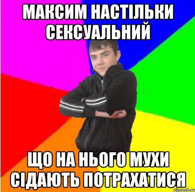 Максим настiльки сексуальний що на нього мухи сiдають потрахатися