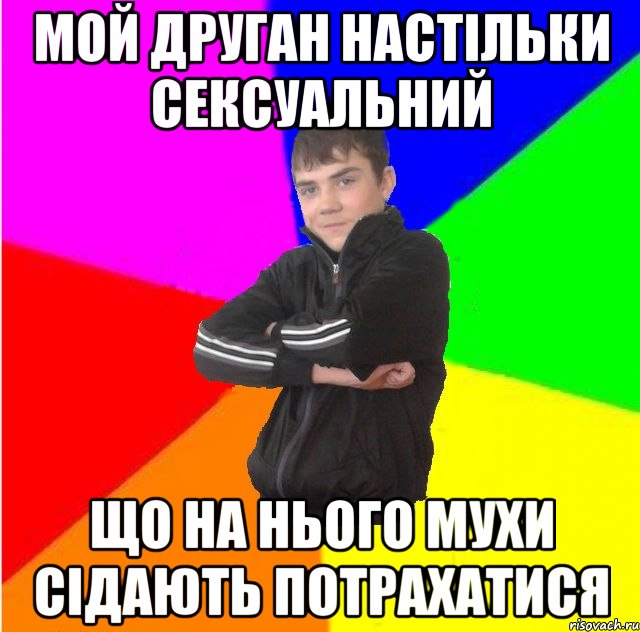 мой друган настiльки сексуальний що на нього мухи сiдають потрахатися