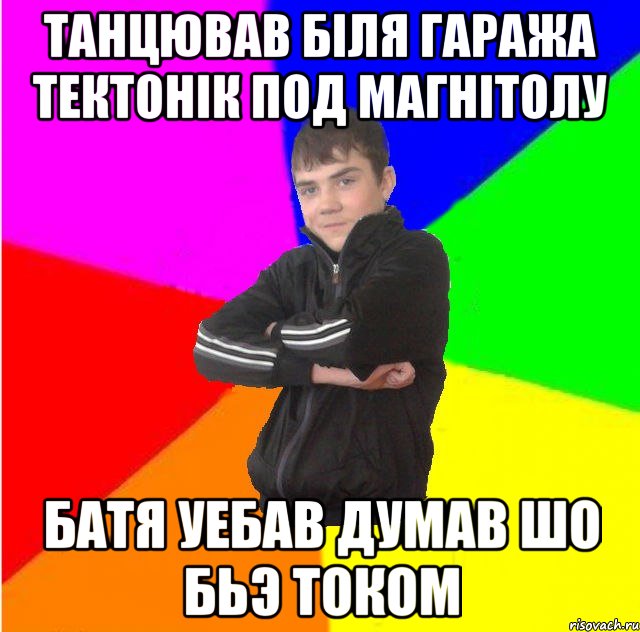 Танцював бiля гаража тектонiк под магнiтолу Батя уебав думав шо бьэ током