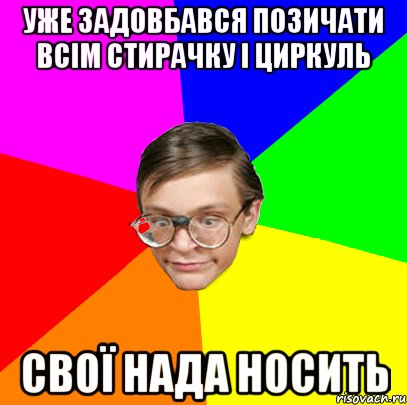 Уже задовбався позичати всім стирачку і циркуль Свої нада носить