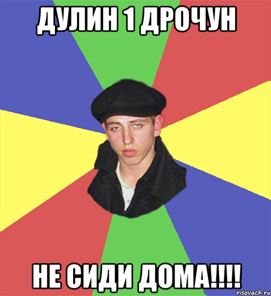 Дулин 1 дрочун не сиди дома!!!!